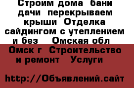 Строим дома, бани,дачи, перекрываем крыши. Отделка сайдингом с утеплением и без. - Омская обл., Омск г. Строительство и ремонт » Услуги   